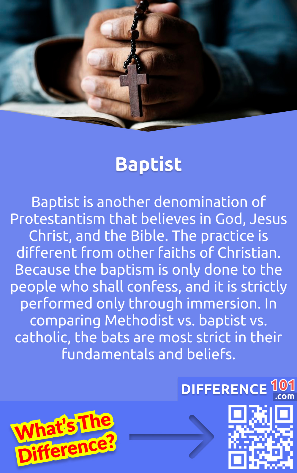 What is Baptist? Baptist is another denomination of Protestantism that believes in God, Jesus Christ, and the Bible. The practice is different from other faiths of Christian. Because the baptism is only done to the people who shall confess, and it is strictly performed only through immersion. In comparing Methodist vs. baptist vs. catholic, the bats are most strict in their fundamentals and beliefs.