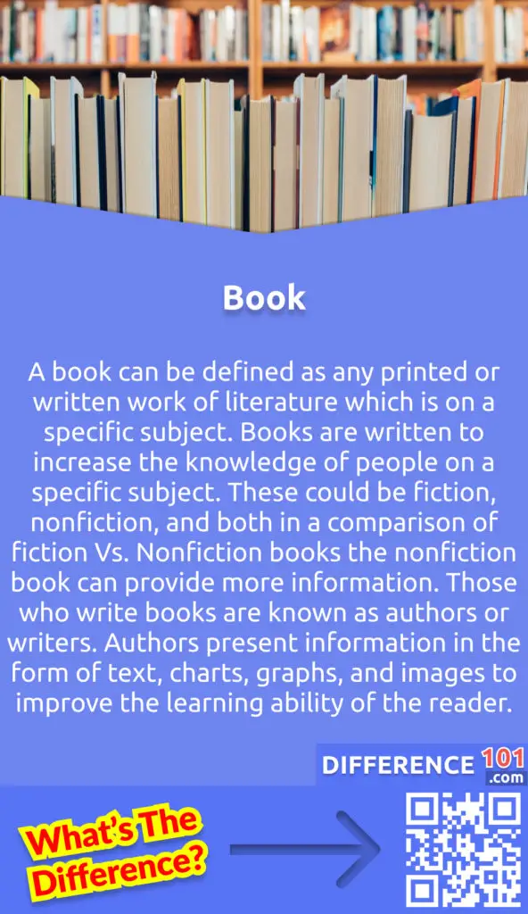 What is a Book? A book can be defined as any printed or written work of literature which is on a specific subject. Books are written to increase the knowledge of people on a specific subject. These could be fiction, nonfiction, and both in a comparison of fiction Vs. Nonfiction books the nonfiction book can provide more information. Those who write books are known as authors or writers. Authors present information in the form of text, charts, graphs, and images to improve the learning ability of the reader.