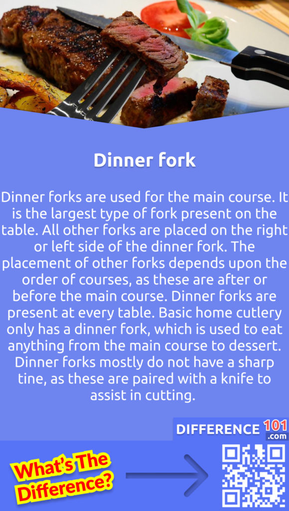 What is a Dinner fork? Dinner forks are used for the main course. It is the largest type of fork present on the table. All other forks are placed on the right or left side of the dinner fork. The placement of other forks depends upon the order of courses, as these are after or before the main course. Dinner forks are present at every table. Basic home cutlery only has a dinner fork, which is used to eat anything from the main course to dessert. Dinner forks mostly do not have a sharp tine, as these are paired with a knife to assist in cutting.