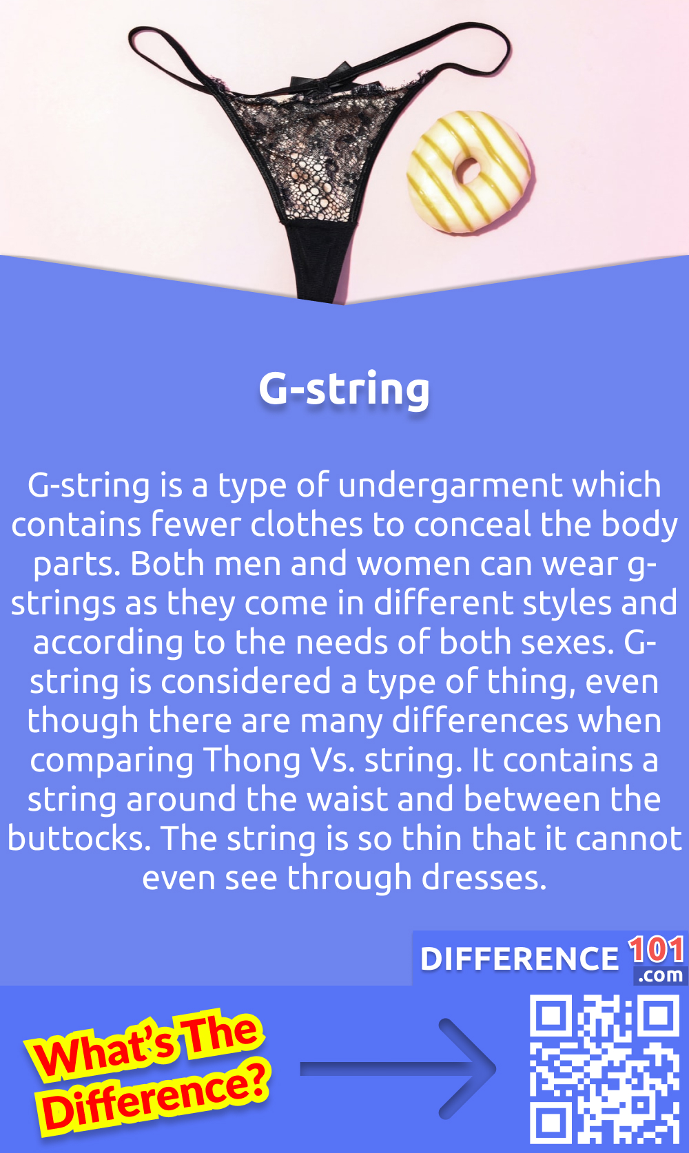 What is G-string? G-string is a type of undergarment which contains fewer clothes to conceal the body parts. Both men and women can wear g-strings as they come in different styles and according to the needs of both sexes. G-string is considered a type of thing, even though there are many differences when comparing Thong Vs. string. It contains a string around the waist and between the buttocks. The string is so thin that it cannot even see through dresses.