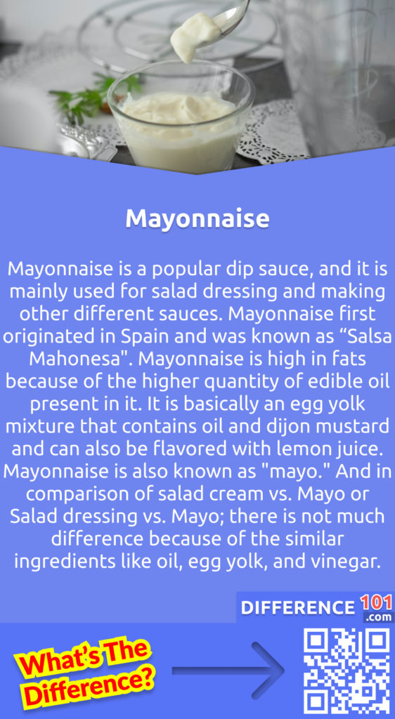 What is mayonnaise? Mayonnaise is a popular dip sauce, and it is mainly used for salad dressing and making other different sauces. Mayonnaise first originated in Spain and was known as “Salsa Mahonesa". Mayonnaise is high in fats because of the higher quantity of edible oil present in it. It is basically an egg yolk mixture that contains oil and dijon mustard and can also be flavored with lemon juice. Mayonnaise is also known as "mayo." And in comparison of salad cream vs. Mayo or Salad dressing vs. Mayo; there is not much difference because of the similar ingredients like oil, egg yolk, and vinegar.