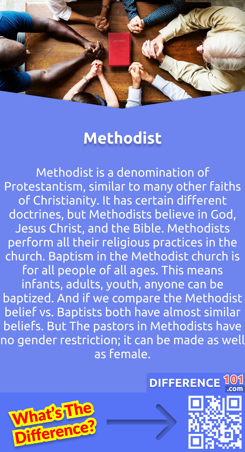 What is Methodist? Methodist is a denomination of Protestantism, similar to many other faiths of Christianity. It has certain different doctrines, but Methodists believe in God, Jesus Christ, and the Bible. Methodists perform all their religious practices in the church. Baptism in the Methodist church is for all people of all ages. This means infants, adults, youth, anyone can be baptized. And if we compare the Methodist belief vs. Baptists both have almost similar beliefs. But The pastors in Methodists have no gender restriction; it can be made as well as female.