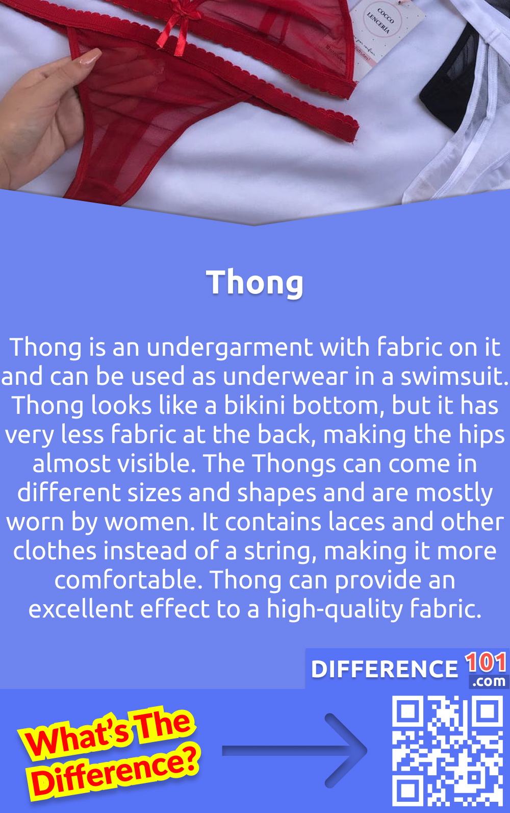 What is a Thong? Thong is an undergarment with fabric on it and can be used as underwear in a swimsuit. Thong looks like a bikini bottom, but it has very less fabric at the back, making the hips almost visible. The Thongs can come in different sizes and shapes and are mostly worn by women. It contains laces and other clothes instead of a string, making it more comfortable. Thong can provide an excellent effect to a high-quality fabric.