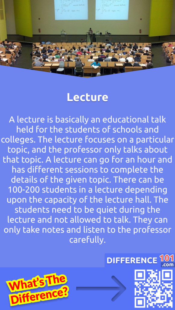 What is a Lecture? A lecture is basically an educational talk held for the students of schools and colleges. The lecture focuses on a particular topic, and the professor only talks about that topic. A lecture can go for an hour and has different sessions to complete the details of the given topic. There can be 100-200 students in a lecture depending upon the capacity of the lecture hall. The students need to be quiet during the lecture and not allowed to talk. They can only take notes and listen to the professor carefully.