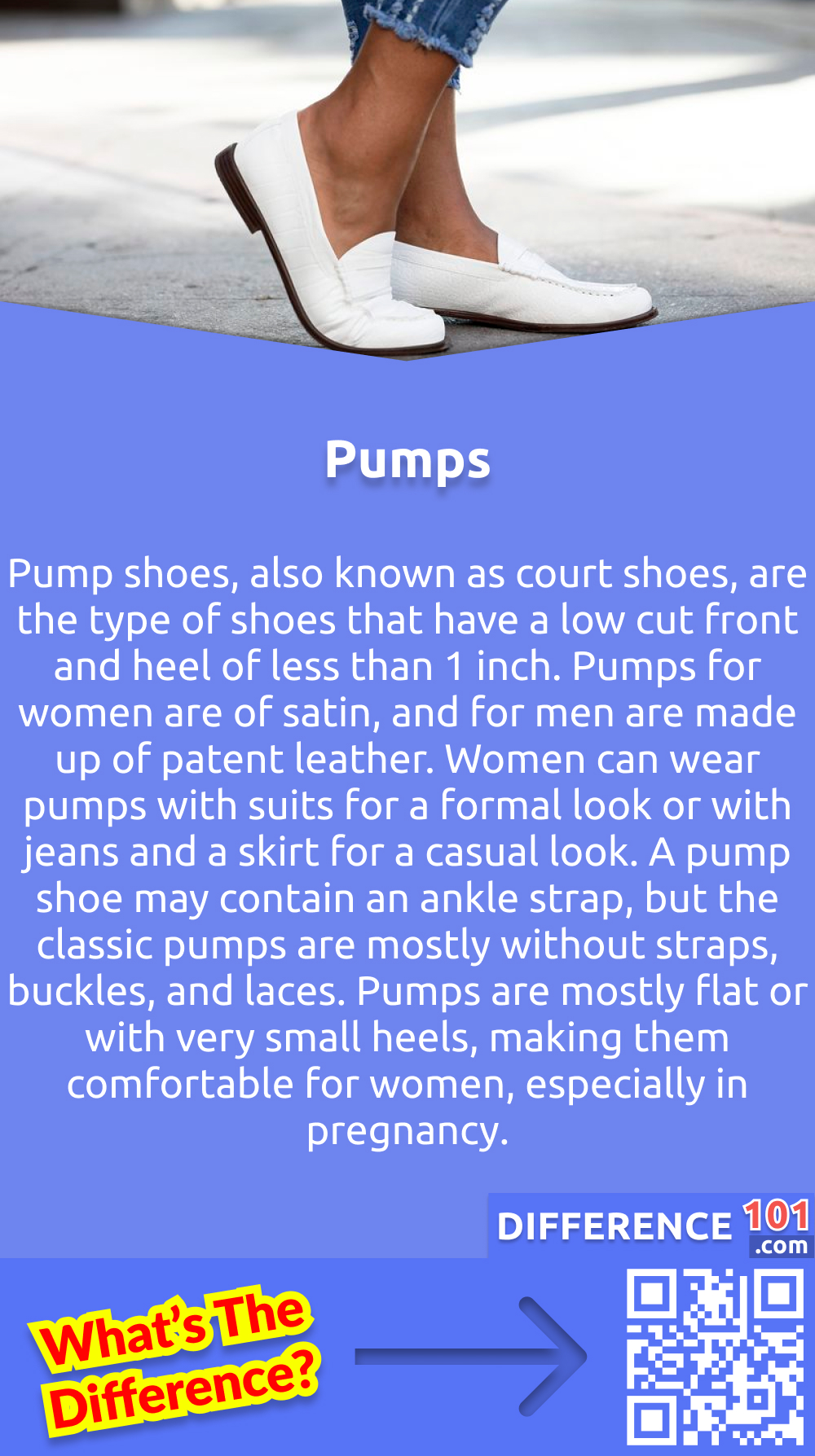 What are pumps? Pump shoes, also known as court shoes, are the type of shoes that have a low cut front and heel of less than 1 inch. Pumps for women are of satin, and for men are made up of patent leather. Women can wear pumps with suits for a formal look or with jeans and a skirt for a casual look. A pump shoe may contain an ankle strap, but the classic pumps are mostly without straps, buckles, and laces. Pumps are mostly flat or with very small heels, making them comfortable for women, especially in pregnancy.