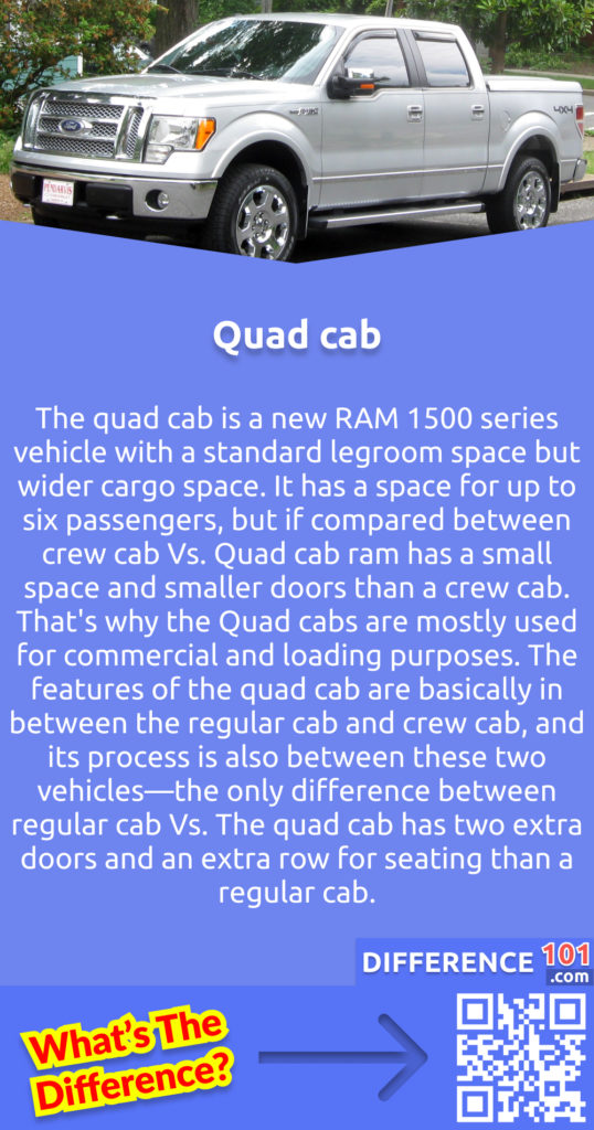What is a Quad cab? The quad cab is a new RAM 1500 series vehicle with a standard legroom space but wider cargo space. It has a space for up to six passengers, but if compared between crew cab vs. quad cab ram has a small space and smaller doors than a crew cab. That's why the quad cabs are mostly used for commercial and loading purposes. The features of the quad cab are basically in between the regular cab and crew cab, and its process is also between these two vehicles—the only difference between regular cab vs. The quad cab has two extra doors and an extra row for seating than a regular cab.