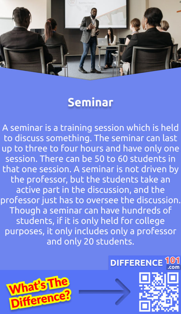 What is the Seminar? A seminar is a training session which is held to discuss something. The seminar can last up to three to four hours and have only one session. There can be 50 to 60 students in that one session. A seminar is not driven by the professor, but the students take an active part in the discussion, and the professor just has to oversee the discussion. Though a seminar can have hundreds of students, if it is only held for college purposes, it only includes only a professor and only 20 students.