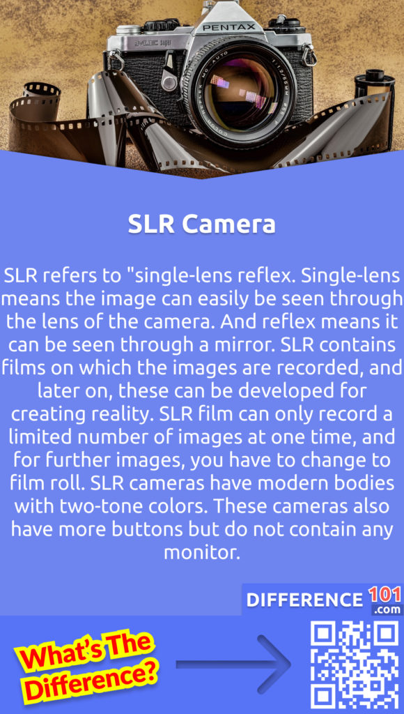 What is SLR? SLR refers to "single-lens reflex. Single-lens means the image can easily be seen through the lens of the camera. And reflex means it can be seen through a mirror. SLR contains films on which the images are recorded, and later on, these can be developed for creating reality. SLR film can only record a limited number of images at one time, and for further images, you have to change to film roll. SLR cameras have modern bodies with two-tone colors. These cameras also have more buttons but do not contain any monitor.