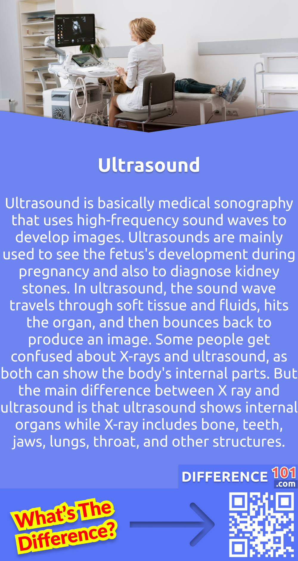 What is Ultrasound? Ultrasound is basically medical sonography that uses high-frequency sound waves to develop images. Ultrasounds are mainly used to see the fetus's development during pregnancy and also to diagnose kidney stones. In ultrasound, the sound wave travels through soft tissue and fluids, hits the organ, and then bounces back to produce an image. Some people get confused about X-rays and ultrasound, as both can show the body's internal parts. But the main difference between X ray and ultrasound is that ultrasound shows internal organs while X-ray includes bone, teeth, jaws, lungs, throat, and other structures.