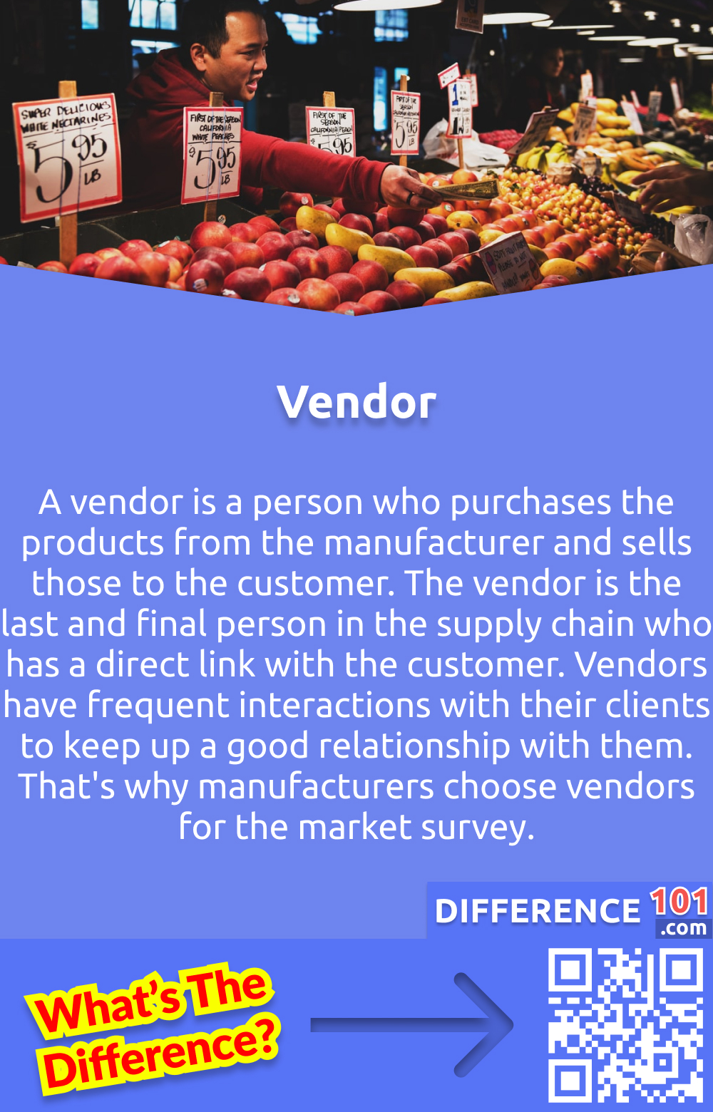 Who is the Vendor? A vendor is a person who purchases the products from the manufacturer and sells those to the customer. The vendor is the last and final person in the supply chain who has a direct link with the customer. Vendors have frequent interactions with their clients to keep up a good relationship with them. That's why manufacturers choose vendors for the market survey.