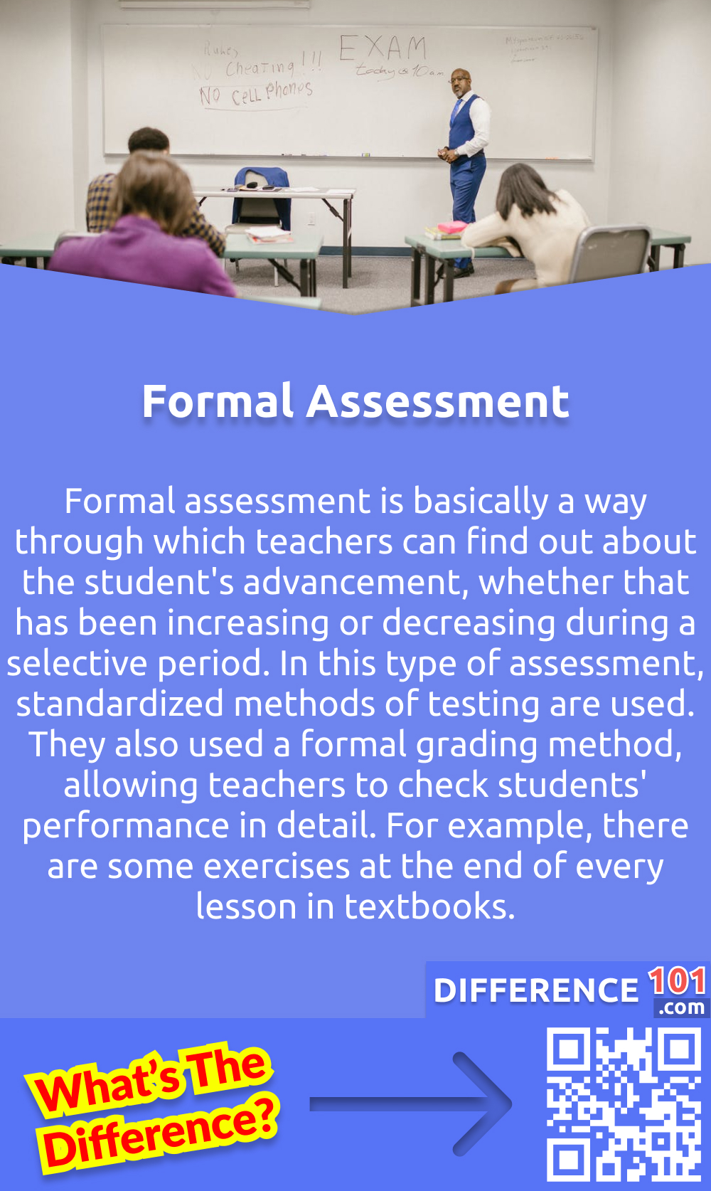 What Is Formal Assessment? Formal assessment is basically a way through which teachers can find out about the student's advancement, whether that has been increasing or decreasing during a selective period. In this type of assessment, standardized methods of testing are used. They also used a formal grading method, allowing teachers to check students' performance in detail. For example, there are some exercises at the end of every lesson in textbooks. The primary purpose of those exercises is to assess whether the student has learned the concept present in the lesson and whether the students can solve all the problems easily.