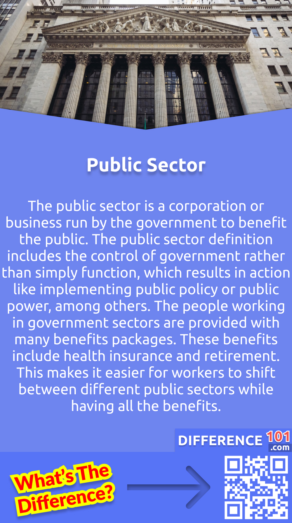 What is the Public Sector? The public sector is a corporation or business run by the government to benefit the public. The public sector definition includes the control of government rather than simply function, which results in action like implementing public policy or public power, among others. The people working in government sectors are provided with many benefits packages. These benefits include health insurance and retirement. This makes it easier for workers to shift between different public sectors while having all the benefits.