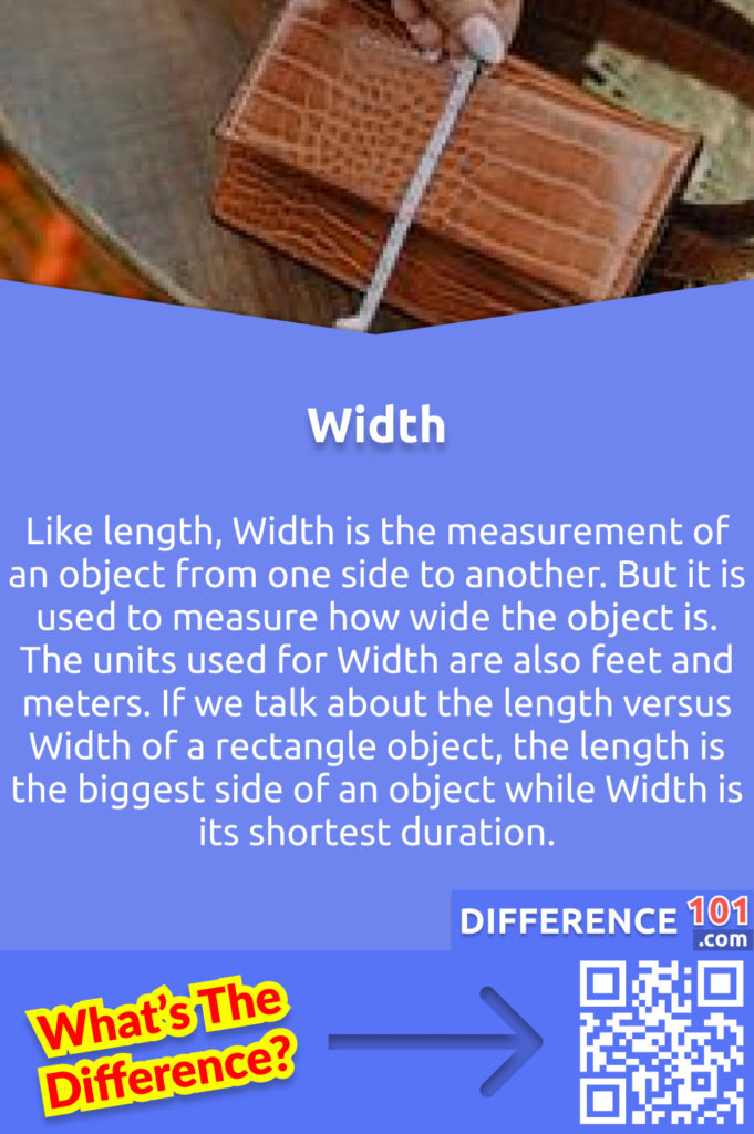 What is Width? Like length, Width is the measurement of an object from one side to another. But it is used to measure how wide the object is. The units used for Width are also feet and meters. If we talk about the length versus Width of a rectangle object, the length is the biggest side of an object while Width is its shortest duration.