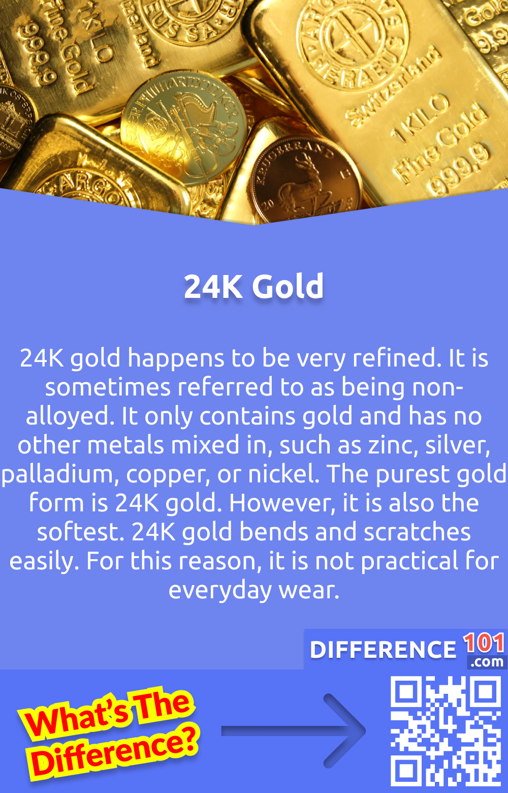 24K Gold: What Is It? 24K gold happens to be very refined. It is sometimes referred to as being non-alloyed. It only contains gold and has no other metals mixed in, such as zinc, silver, palladium, copper, or nickel. The purest gold form is 24K gold. However, it is also the softest. 24K gold bends and scratches easily. For this reason, it is not practical for everyday wear.