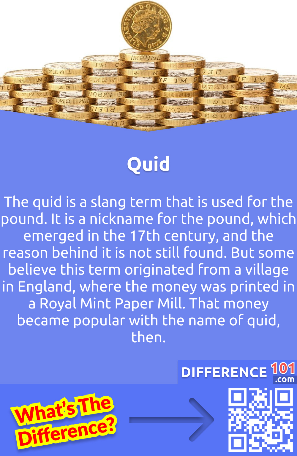 What Is Quid? The quid is a slang term that is used for the pound. It is a nickname for the pound, which emerged in the 17th century, and the reason behind it is not still found. But some believe this term originated from a village in England, where the money was printed in a Royal Mint Paper Mill. That money became popular with the name of quid, then.