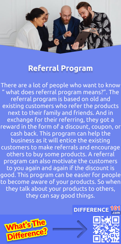 What Is A Referral Program? There are a lot of people who want to know “ what does referral program means?”. The referral program is based on old and existing customers who refer the products next to their family and friends. And in exchange for their referring, they got a reward in the form of a discount, coupon, or cash back. This program can help the business as it will entice the existing customers to make referrals and encourage others to buy some products. A referral program can also motivate the customers to you again and again if the discount is good. This program can be easier for people to become aware of your products. So when they talk about your products to others, they can say good things.