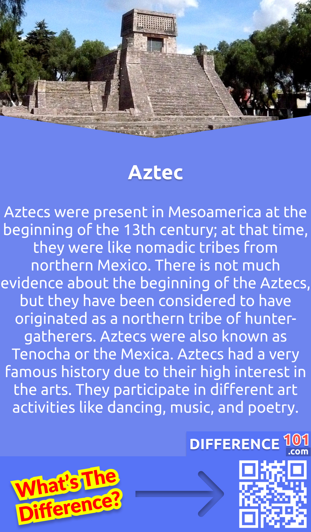 What Are Aztecs? Aztecs were present in Mesoamerica at the beginning of the 13th century; at that time, they were like nomadic tribes from northern Mexico. There is not much evidence about the beginning of the Aztecs, but they have been considered to have originated as a northern tribe of hunter-gatherers. Aztecs were also known as Tenocha or the Mexica. Aztecs had a very famous history due to their high interest in the arts. They participate in different art activities like dancing, music, and poetry.