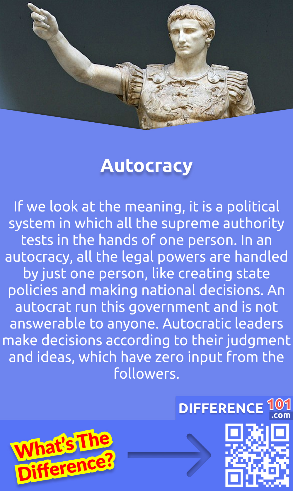 What Is Autocracy? If we look at the meaning, it is a political system in which all the supreme authority tests in the hands of one person. In an autocracy, all the legal powers are handled by just one person, like creating state policies and making national decisions. An autocrat run this government and is not answerable to anyone. Autocratic leaders make decisions according to their judgment and ideas, which have zero input from the followers. But at earlier times, the word "autocracy" has a more positive meaning. At that time, autocratic regimes did not have to deal with political fights from the opposing sides because there were none to begin with. For example, August, the first Roman emperor, retained the Roman senate and kept all the power to himself. In his time, Rome grew prosperous and peaceful.