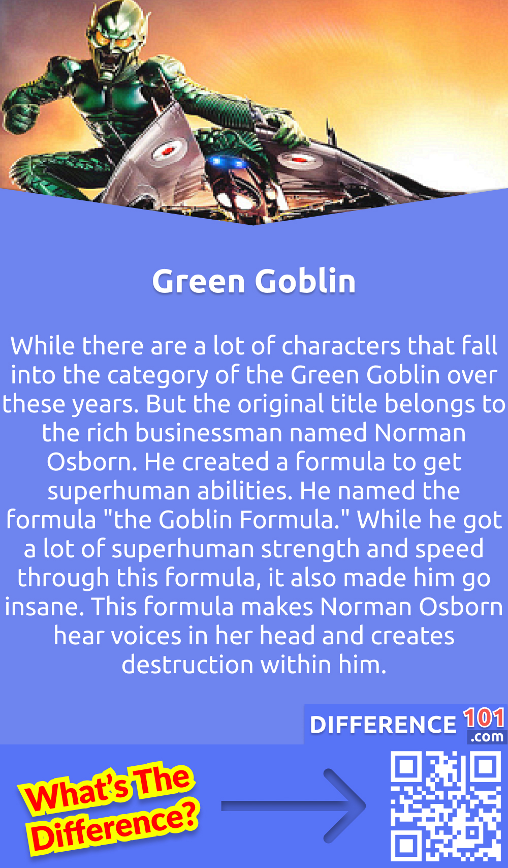 What Is a Green Goblin? While there are a lot of characters that fall into the category of the Green Goblin over these years. But the original title belongs to the rich businessman named Norman Osborn. He created a formula to get superhuman abilities. He named the formula "the Goblin Formula." While he got a lot of superhuman strength and speed through this formula, it also made him go insane. This formula makes Norman Osborn hear voices in her head and creates destruction within him. Moreover, Green Goblin did not ally with any other enemies of Spiderman and worked on his own to achieve his mission.