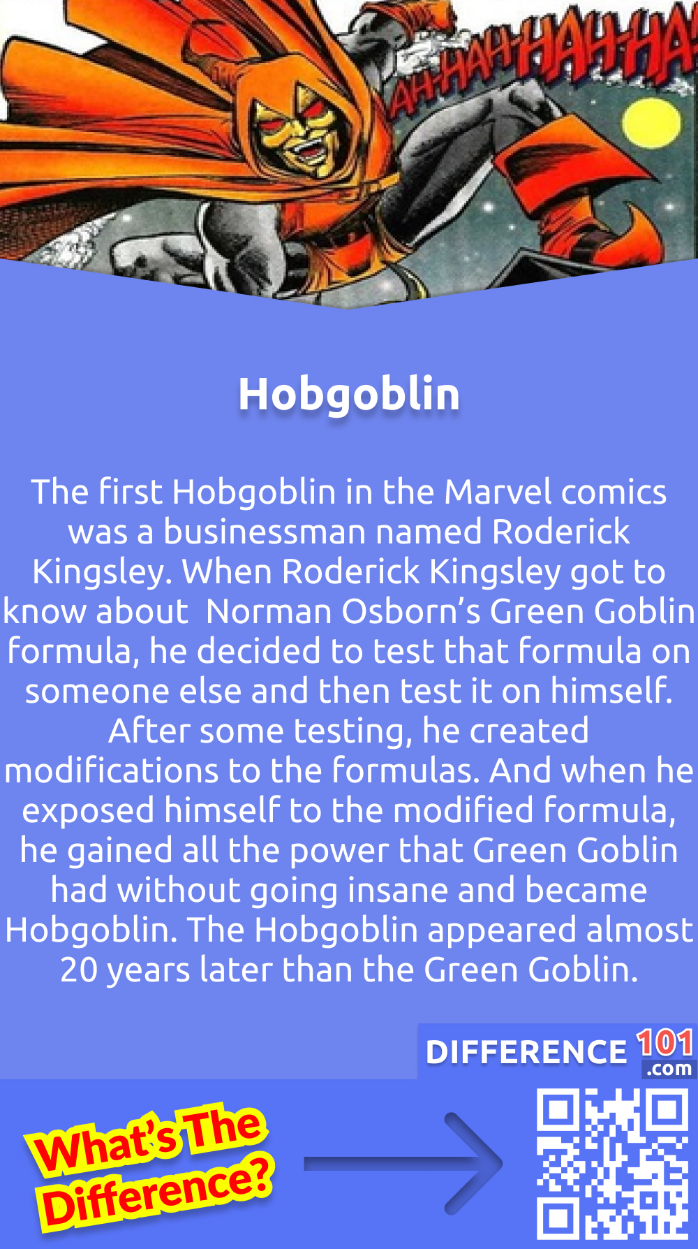 What Is a Hobgoblin? The first Hobgoblin in the Marvel comics was a businessman named Roderick Kingsley. He was a complete narcissist and would not stop at anything to get what he wanted. When Roderick Kingsley got to know about  Norman Osborn’s Green Goblin formula, he decided to test that formula on someone else and then test it on himself. After some testing, he created modifications to the formulas. And when he exposed himself to the modified formula, he gained all the power that Green Goblin had without going insane and became Hobgoblin. The Hobgoblin appeared almost 20 years later than the Green Goblin. Just because the writer did not want to resurrect the Green Goblin.