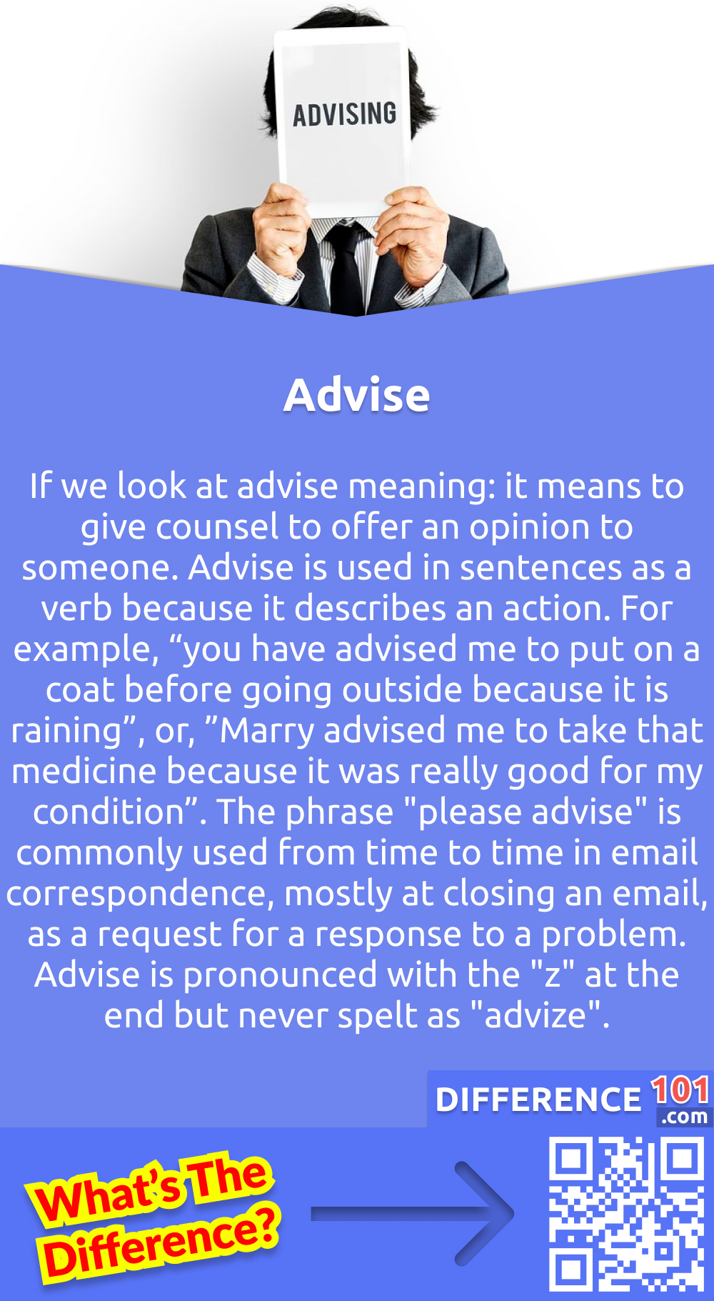 What Is Advise? If we look at advise meaning: it means to give counsel to offer an opinion to someone. Advise is used in sentences as a verb because it describes an action. For example, “you have advised me to put on a coat before going outside because it is raining”, or, ”Marry advised me to take that medicine because it was really good for my condition”. The phrase "please advise" is commonly used from time to time in email correspondence, mostly at closing an email, as a request for a response to a problem. Advise is pronounced with the "z" at the end but never spelt as "advize".  