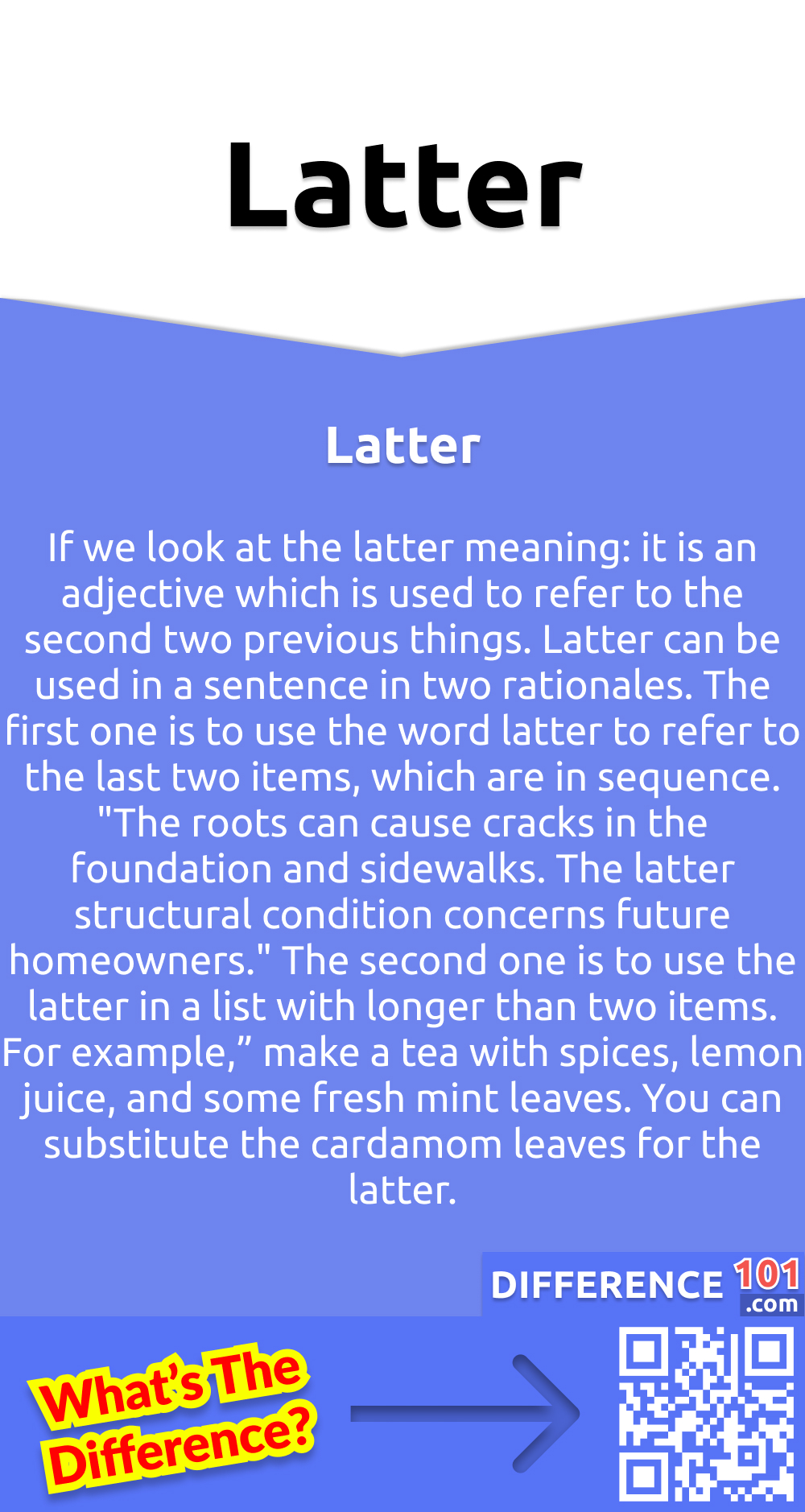 What Is Latter? If we look at the latter meaning: it is an adjective which is used to refer to the second two previous things. Latter can be used in a sentence in two rationales. The first one is to use the word latter to refer to the last two items, which are in sequence. "The roots can cause cracks in the foundation and sidewalks. The latter structural condition concerns future homeowners." The second one is to use the latter in a list with longer than two items. For example,” make a tea with spices, lemon juice, and some fresh mint leaves. You can substitute the cardamom leaves for the latter.