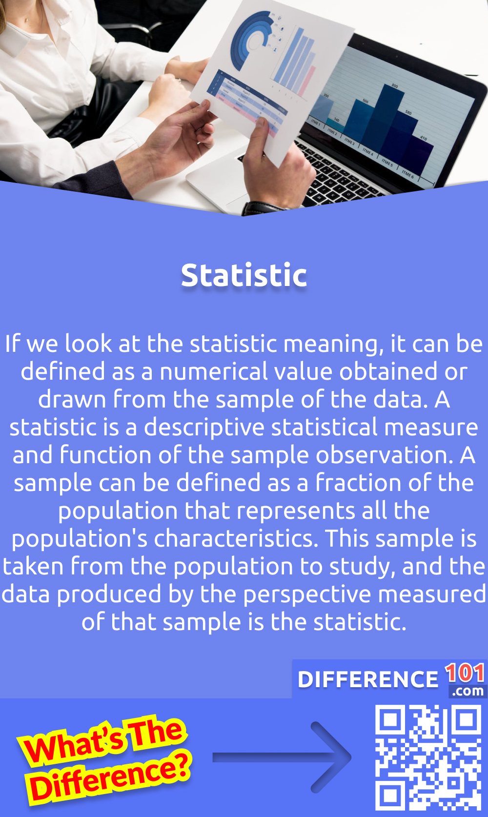 What Is Statistic? If we look at the statistic meaning, it can be defined as a numerical value obtained or drawn from the sample of the data. A statistic is a descriptive statistical measure and function of the sample observation. A sample can be defined as a fraction of the population that represents all the population's characteristics. This sample is taken from the population to study, and the data produced by the perspective measured of that sample is the statistic. The sample has almost all the inferred population characteristics because it is impossible to study the entire population. Statistic is also famous for being a "sample statistic" because it is drawn from the sample. The sample statistic is used to collect information about every individual. However, the data may vary from sample to sample.