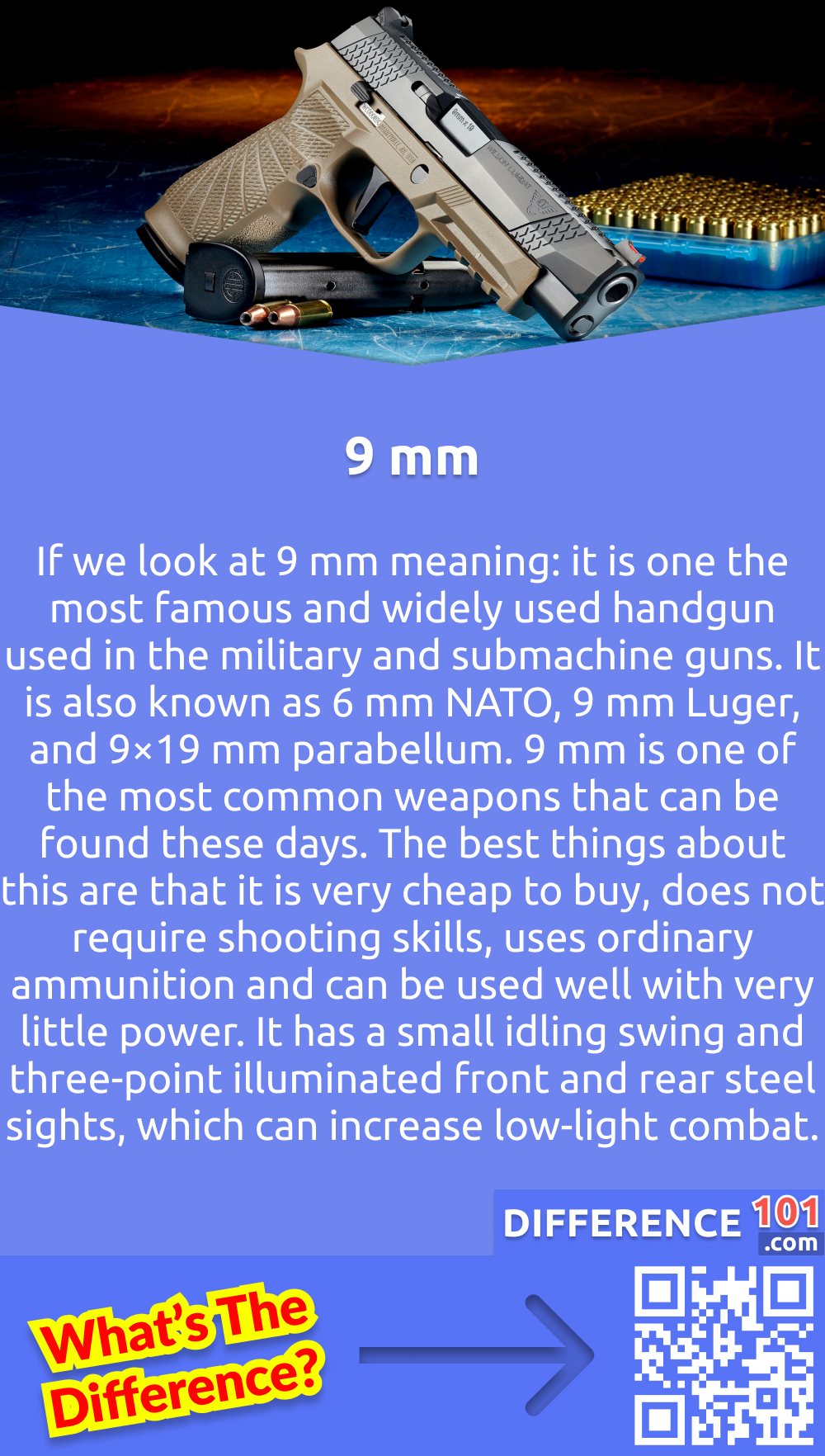 What Is 9 mm? If we look at 9 mm meaning: it is one the most famous and widely used handgun used in the military and submachine guns. It is also known as 6 mm NATO, 9 mm Luger, and 9×19 mm parabellum. 9 mm is one of the most common weapons that can be found these days. The best things about this are that it is very cheap to buy, does not require shooting skills, uses ordinary ammunition and can be used well with very little power. It has a small idling swing and three-point illuminated front and rear steel sights, which can increase low-light combat. It can also be upgraded to a longer magazine and longer scope to increase its performance. 9 mm is also on the list of an advanced bulletproof gun as it can be hidden with the stealth skill of more than 50. The 9 mm cartridge was the first design to possess a stopping power of up to 50 meters, but it is still effective at longer distances. It has a moderate recoil which is combined with a flat trajectory.