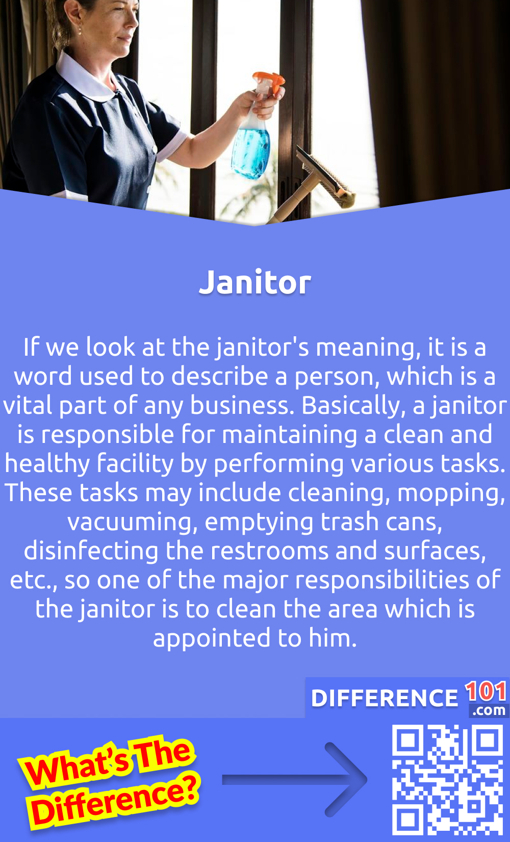 What Is a Janitor? If we look at the janitor's meaning, it is a word used to describe a person, which is a vital part of any business. Basically, a janitor is responsible for maintaining a clean and healthy facility by performing various tasks. These tasks may include cleaning, mopping, vacuuming, emptying trash cans, disinfecting the restrooms and surfaces, etc., so one of the major responsibilities of the janitor is to clean the area which is appointed to him. There are many other names for the janitor, like caretaker, gatekeeper, attendant, doorkeeper, and steward. These all are the different terms used for janitors. Most people think that the duty of the janitor is to clean public areas like schools, hospitals, workplaces and airports. But the main responsibilities of a Janitor include vacuuming carpets, cleaning toilets, wiping windows, dusting furniture, removing trash, and mopping floors. In some situations, janitors also take responsibility for protection and maintenance.