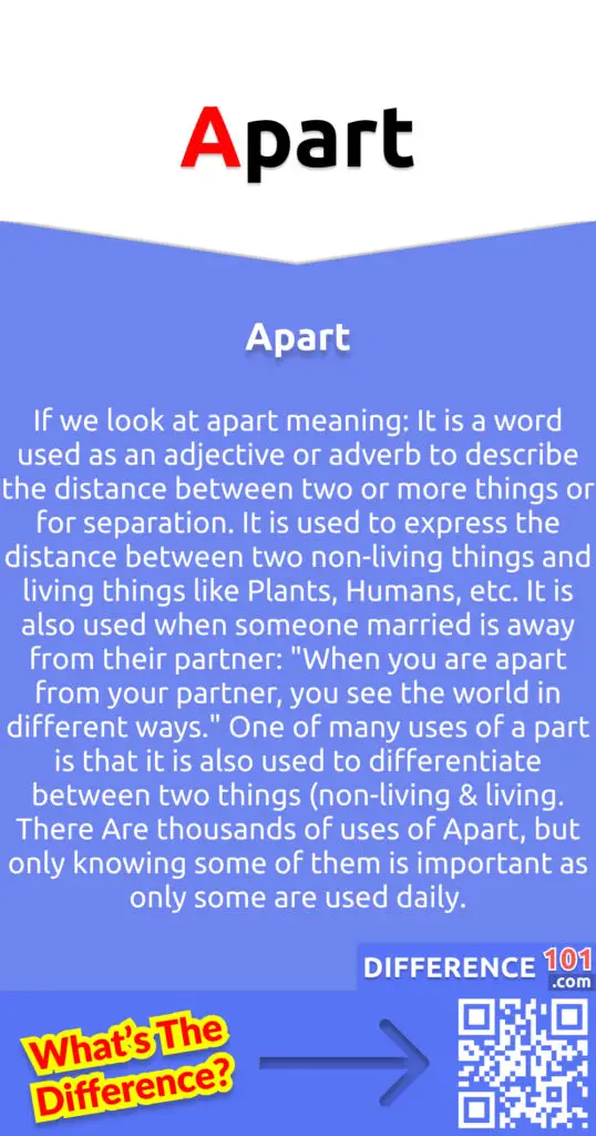 What is Apart?
If we look at apart meaning: It is a word used as an adjective or adverb to describe the distance between two or more things or for separation. It is used to express the distance between two non-living things and living things like Plants, Humans, etc. It is also used when someone married is away from their partner: "When you are apart from your partner, you see the world in different ways." One of many uses of a part is that it is also used to differentiate between two things (non-living & living. There Are thousands of uses of Apart, but only knowing some of them is important as only some are used daily.