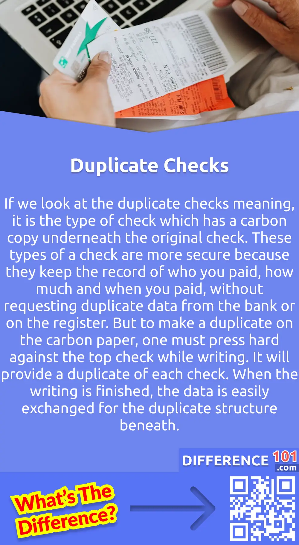 What Are Duplicate Checks?
If we look at the duplicate checks meaning, it is the type of check which has a carbon copy underneath the original check. These types of a check are more secure because they keep the record of who you paid, how much and when you paid, without requesting duplicate data from the bank or on the register. But to make a duplicate on the carbon paper, one must press hard against the top check while writing. It will provide a duplicate of each check. When the writing is finished, the data is easily exchanged for the duplicate structure beneath. The duplicate checkbook is bulkier than the single one because there are a double number of pages. But there are always fewer numbers in a box than single checks due to the thicker checkbooks of duplicate checks. These are also more expensive than single checks.