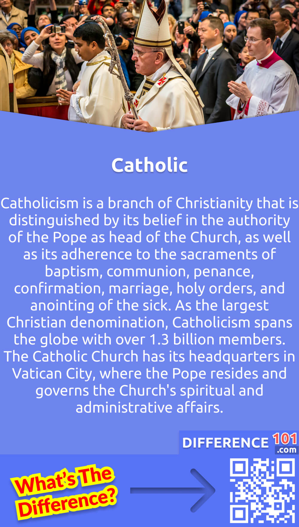 What Is Catholic? Catholicism is a branch of Christianity that is distinguished by its belief in the authority of the Pope as head of the Church, as well as its adherence to the sacraments of baptism, communion, penance, confirmation, marriage, holy orders, and anointing of the sick. As the largest Christian denomination, Catholicism spans the globe with over 1.3 billion members. The Catholic Church has its headquarters in Vatican City, where the Pope resides and governs the Church's spiritual and administrative affairs. Its teachings are based on the Bible, sacred tradition, and the Magisterium, which is the teaching authority of the Church. Catholics believe in the salvation of Christ and the importance of leading a virtuous life through faith, hope, love, and good works.