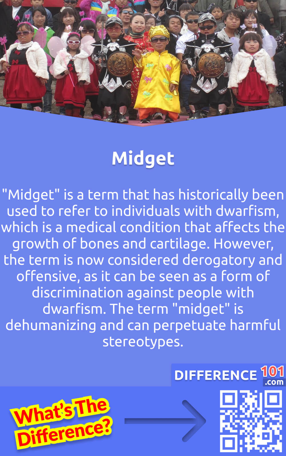 What Is Midget? "Midget" is a term that has historically been used to refer to individuals with dwarfism, which is a medical condition that affects the growth of bones and cartilage. However, the term is now considered derogatory and offensive, as it can be seen as a form of discrimination against people with dwarfism. The term "midget" is dehumanizing and can perpetuate harmful stereotypes. It is important to use respectful and inclusive language when referring to individuals with dwarfism, such as "person with dwarfism" or simply using their name. It is important to recognize and respect the dignity and humanity of all individuals, regardless of their physical characteristics.