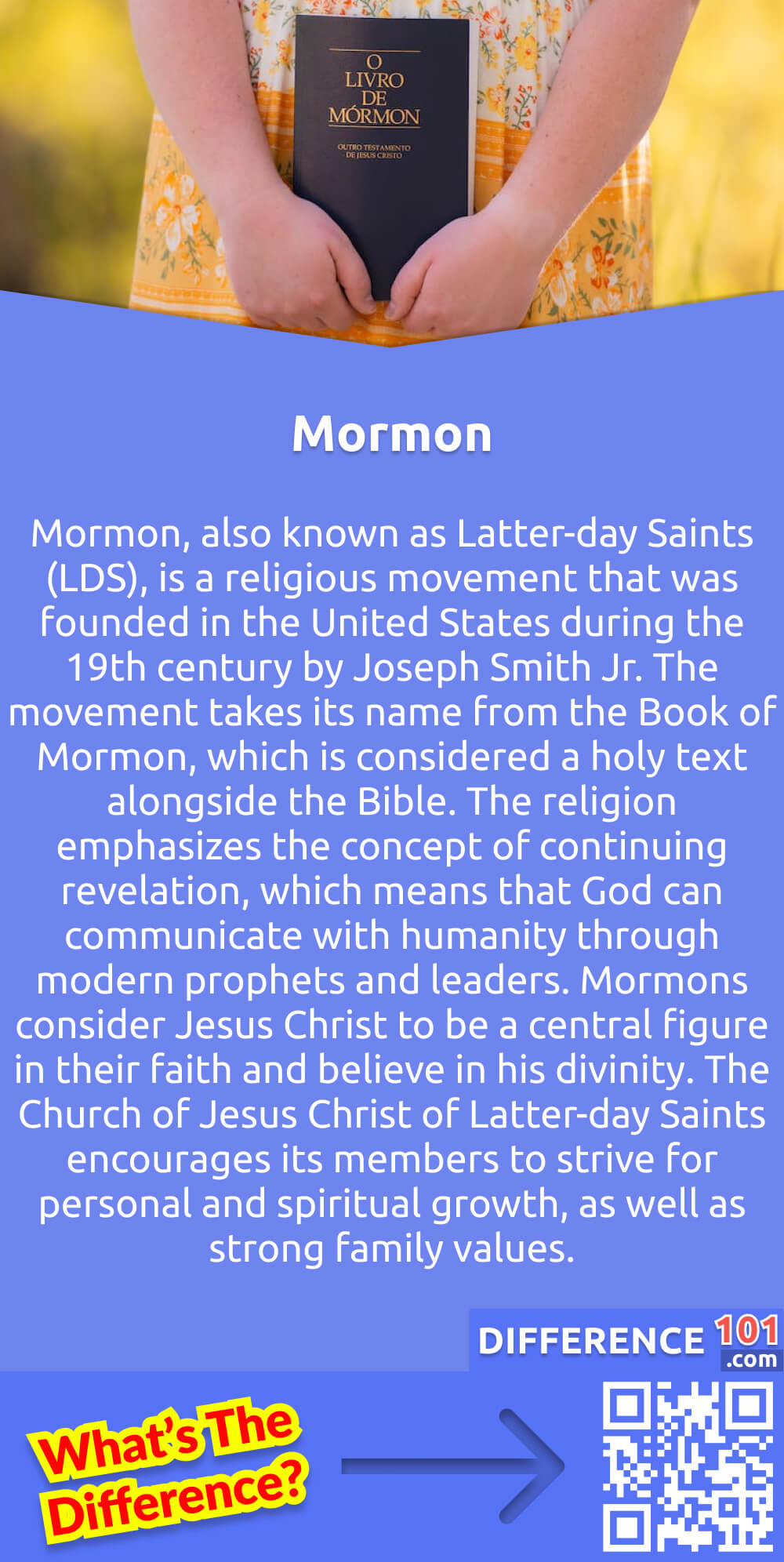 What Is Mormon? Mormon, also known as Latter-day Saints (LDS), is a religious movement that was founded in the United States during the 19th century by Joseph Smith Jr. The movement takes its name from the Book of Mormon, which is considered a holy text alongside the Bible. The religion emphasizes the concept of continuing revelation, which means that God can communicate with humanity through modern prophets and leaders. Mormons consider Jesus Christ to be a central figure in their faith and believe in his divinity. The Church of Jesus Christ of Latter-day Saints encourages its members to strive for personal and spiritual growth, as well as strong family values. Mormons place great importance on family bonds and actively engage in genealogical research to perform religious ceremonies for deceased ancestors.