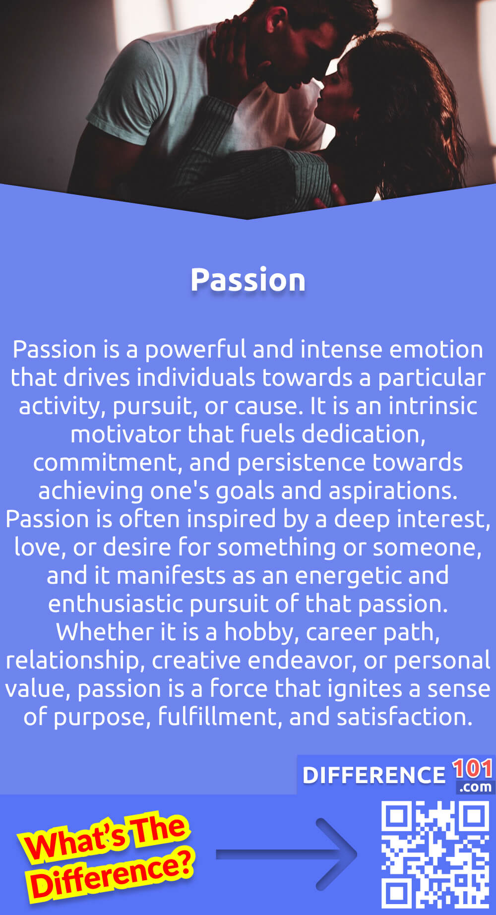 What Is Passion? Passion is a powerful and intense emotion that drives individuals towards a particular activity, pursuit, or cause. It is an intrinsic motivator that fuels dedication, commitment, and persistence towards achieving one's goals and aspirations. Passion is often inspired by a deep interest, love, or desire for something or someone, and it manifests as an energetic and enthusiastic pursuit of that passion. Whether it is a hobby, career path, relationship, creative endeavor, or personal value, passion is a force that ignites a sense of purpose, fulfillment, and satisfaction. When individuals engage in activities aligned with their passion, they experience a sense of joy and contentment that is unmatched by any other emotion.